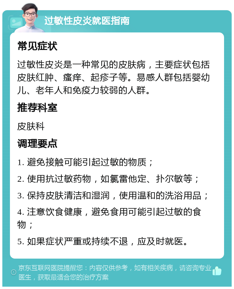 过敏性皮炎就医指南 常见症状 过敏性皮炎是一种常见的皮肤病，主要症状包括皮肤红肿、瘙痒、起疹子等。易感人群包括婴幼儿、老年人和免疫力较弱的人群。 推荐科室 皮肤科 调理要点 1. 避免接触可能引起过敏的物质； 2. 使用抗过敏药物，如氯雷他定、扑尔敏等； 3. 保持皮肤清洁和湿润，使用温和的洗浴用品； 4. 注意饮食健康，避免食用可能引起过敏的食物； 5. 如果症状严重或持续不退，应及时就医。