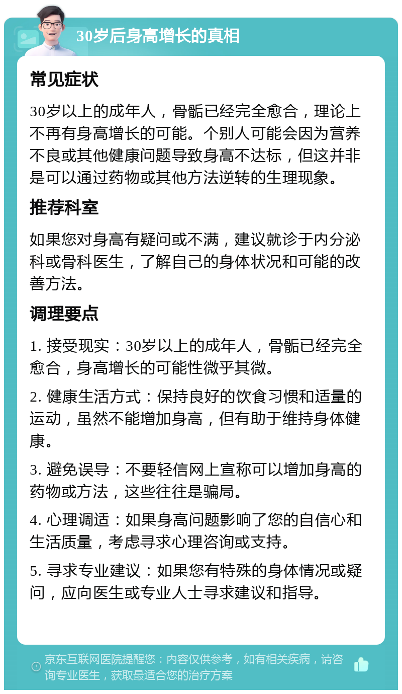 30岁后身高增长的真相 常见症状 30岁以上的成年人，骨骺已经完全愈合，理论上不再有身高增长的可能。个别人可能会因为营养不良或其他健康问题导致身高不达标，但这并非是可以通过药物或其他方法逆转的生理现象。 推荐科室 如果您对身高有疑问或不满，建议就诊于内分泌科或骨科医生，了解自己的身体状况和可能的改善方法。 调理要点 1. 接受现实：30岁以上的成年人，骨骺已经完全愈合，身高增长的可能性微乎其微。 2. 健康生活方式：保持良好的饮食习惯和适量的运动，虽然不能增加身高，但有助于维持身体健康。 3. 避免误导：不要轻信网上宣称可以增加身高的药物或方法，这些往往是骗局。 4. 心理调适：如果身高问题影响了您的自信心和生活质量，考虑寻求心理咨询或支持。 5. 寻求专业建议：如果您有特殊的身体情况或疑问，应向医生或专业人士寻求建议和指导。