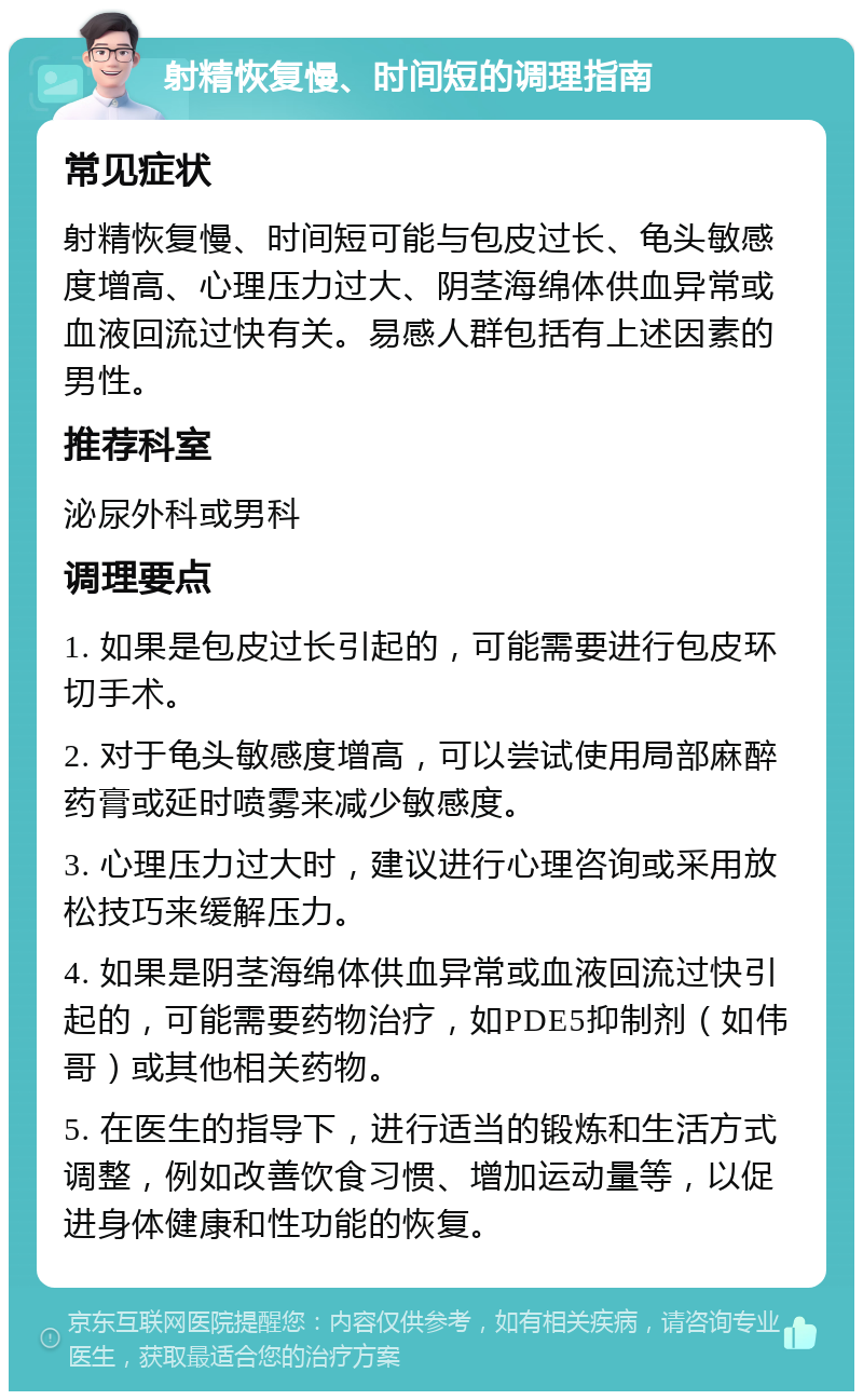 射精恢复慢、时间短的调理指南 常见症状 射精恢复慢、时间短可能与包皮过长、龟头敏感度增高、心理压力过大、阴茎海绵体供血异常或血液回流过快有关。易感人群包括有上述因素的男性。 推荐科室 泌尿外科或男科 调理要点 1. 如果是包皮过长引起的，可能需要进行包皮环切手术。 2. 对于龟头敏感度增高，可以尝试使用局部麻醉药膏或延时喷雾来减少敏感度。 3. 心理压力过大时，建议进行心理咨询或采用放松技巧来缓解压力。 4. 如果是阴茎海绵体供血异常或血液回流过快引起的，可能需要药物治疗，如PDE5抑制剂（如伟哥）或其他相关药物。 5. 在医生的指导下，进行适当的锻炼和生活方式调整，例如改善饮食习惯、增加运动量等，以促进身体健康和性功能的恢复。