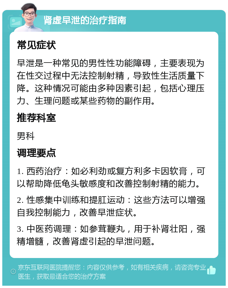 肾虚早泄的治疗指南 常见症状 早泄是一种常见的男性性功能障碍，主要表现为在性交过程中无法控制射精，导致性生活质量下降。这种情况可能由多种因素引起，包括心理压力、生理问题或某些药物的副作用。 推荐科室 男科 调理要点 1. 西药治疗：如必利劲或复方利多卡因软膏，可以帮助降低龟头敏感度和改善控制射精的能力。 2. 性感集中训练和提肛运动：这些方法可以增强自我控制能力，改善早泄症状。 3. 中医药调理：如参茸鞭丸，用于补肾壮阳，强精增髓，改善肾虚引起的早泄问题。