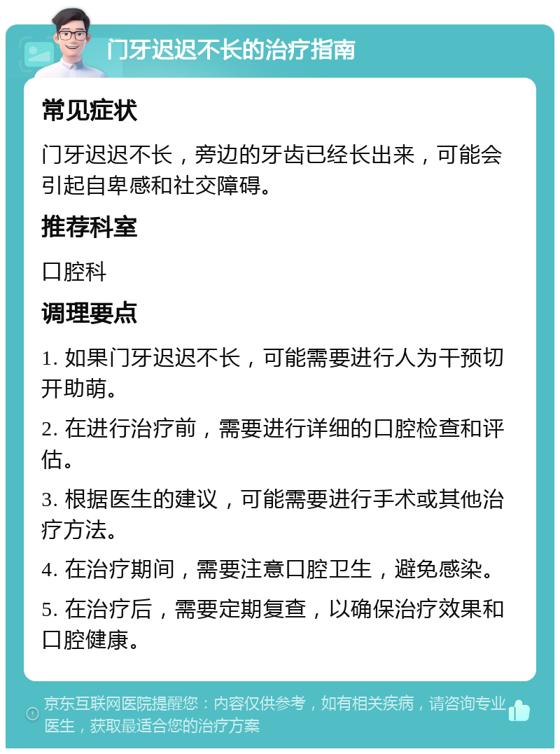 门牙迟迟不长的治疗指南 常见症状 门牙迟迟不长，旁边的牙齿已经长出来，可能会引起自卑感和社交障碍。 推荐科室 口腔科 调理要点 1. 如果门牙迟迟不长，可能需要进行人为干预切开助萌。 2. 在进行治疗前，需要进行详细的口腔检查和评估。 3. 根据医生的建议，可能需要进行手术或其他治疗方法。 4. 在治疗期间，需要注意口腔卫生，避免感染。 5. 在治疗后，需要定期复查，以确保治疗效果和口腔健康。