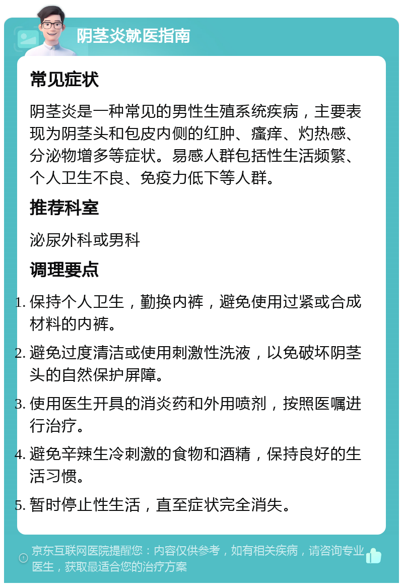 阴茎炎就医指南 常见症状 阴茎炎是一种常见的男性生殖系统疾病，主要表现为阴茎头和包皮内侧的红肿、瘙痒、灼热感、分泌物增多等症状。易感人群包括性生活频繁、个人卫生不良、免疫力低下等人群。 推荐科室 泌尿外科或男科 调理要点 保持个人卫生，勤换内裤，避免使用过紧或合成材料的内裤。 避免过度清洁或使用刺激性洗液，以免破坏阴茎头的自然保护屏障。 使用医生开具的消炎药和外用喷剂，按照医嘱进行治疗。 避免辛辣生冷刺激的食物和酒精，保持良好的生活习惯。 暂时停止性生活，直至症状完全消失。