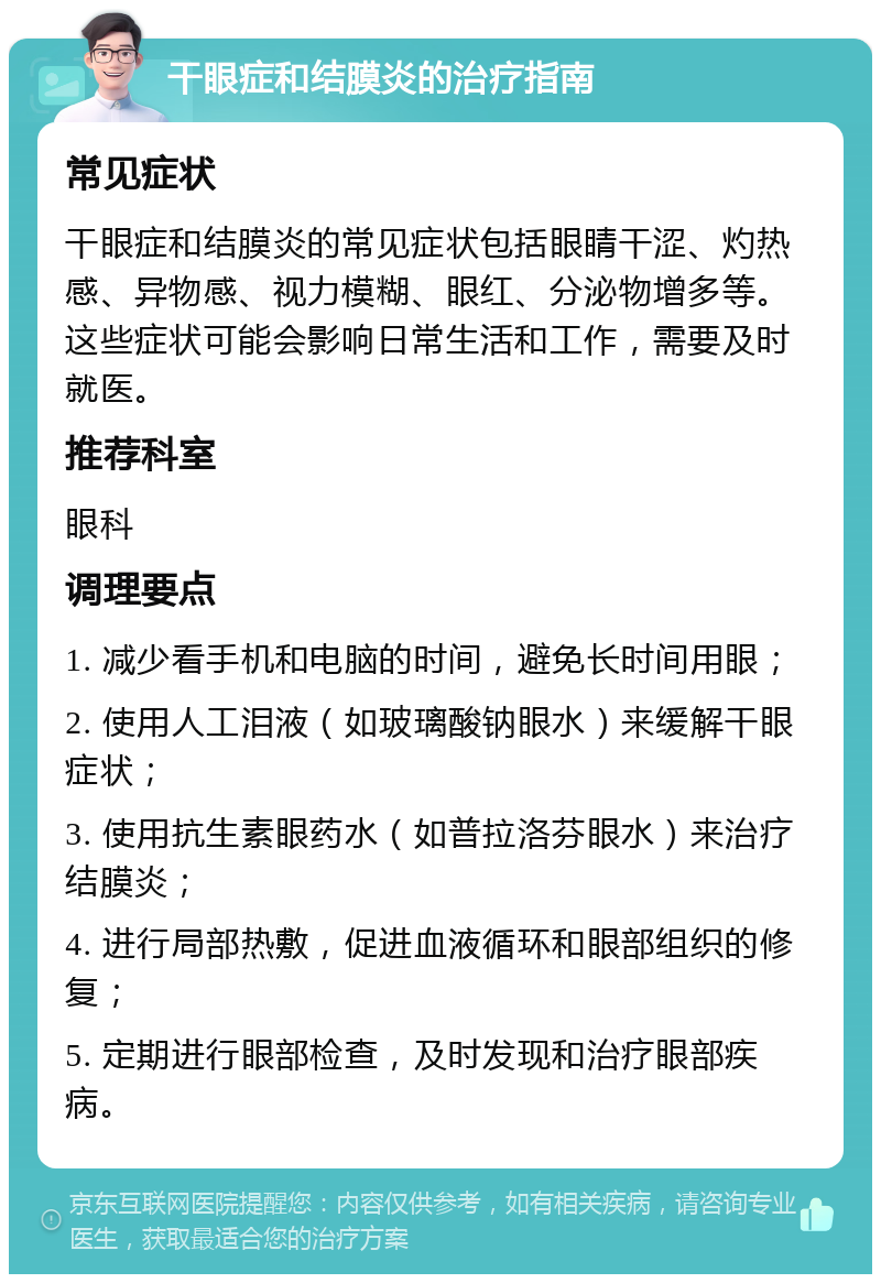 干眼症和结膜炎的治疗指南 常见症状 干眼症和结膜炎的常见症状包括眼睛干涩、灼热感、异物感、视力模糊、眼红、分泌物增多等。这些症状可能会影响日常生活和工作，需要及时就医。 推荐科室 眼科 调理要点 1. 减少看手机和电脑的时间，避免长时间用眼； 2. 使用人工泪液（如玻璃酸钠眼水）来缓解干眼症状； 3. 使用抗生素眼药水（如普拉洛芬眼水）来治疗结膜炎； 4. 进行局部热敷，促进血液循环和眼部组织的修复； 5. 定期进行眼部检查，及时发现和治疗眼部疾病。