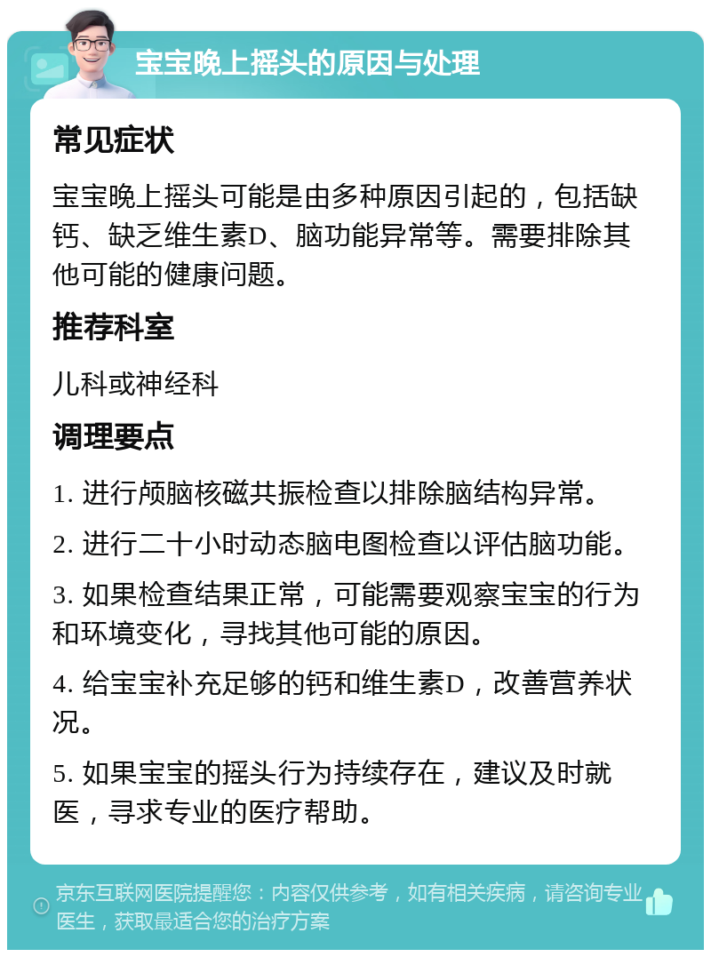 宝宝晚上摇头的原因与处理 常见症状 宝宝晚上摇头可能是由多种原因引起的，包括缺钙、缺乏维生素D、脑功能异常等。需要排除其他可能的健康问题。 推荐科室 儿科或神经科 调理要点 1. 进行颅脑核磁共振检查以排除脑结构异常。 2. 进行二十小时动态脑电图检查以评估脑功能。 3. 如果检查结果正常，可能需要观察宝宝的行为和环境变化，寻找其他可能的原因。 4. 给宝宝补充足够的钙和维生素D，改善营养状况。 5. 如果宝宝的摇头行为持续存在，建议及时就医，寻求专业的医疗帮助。