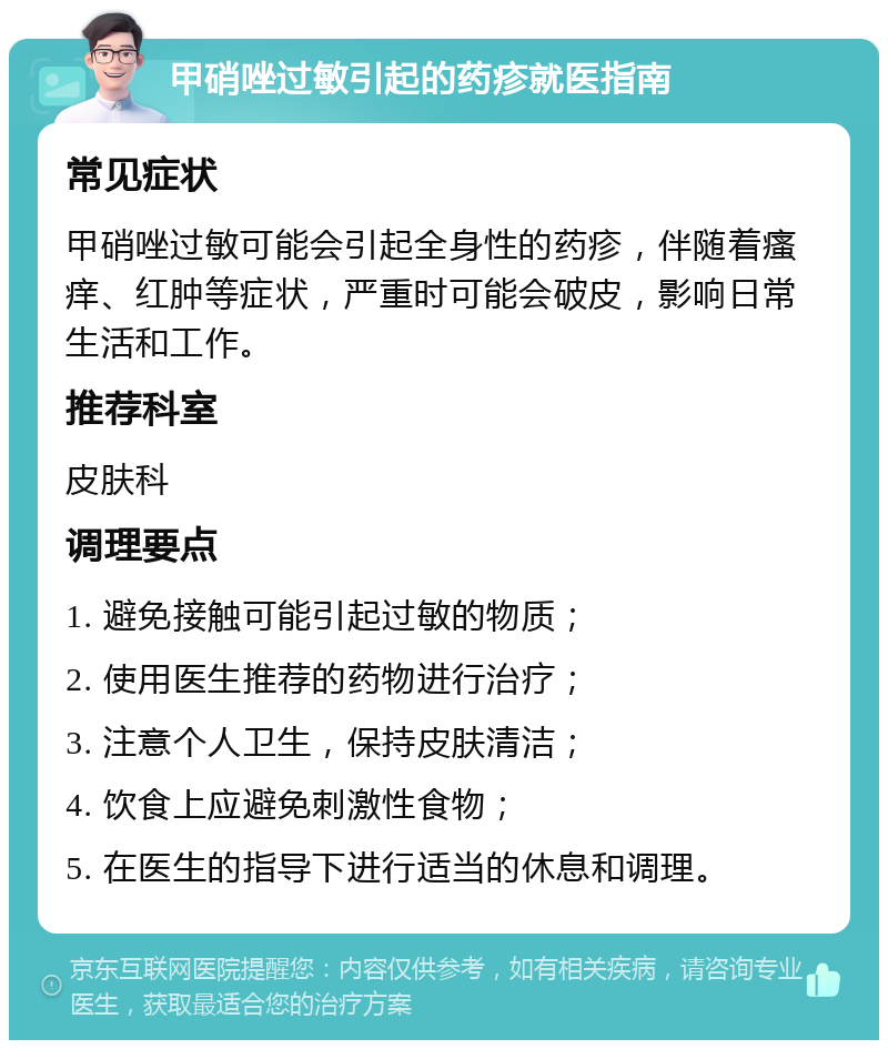 甲硝唑过敏引起的药疹就医指南 常见症状 甲硝唑过敏可能会引起全身性的药疹，伴随着瘙痒、红肿等症状，严重时可能会破皮，影响日常生活和工作。 推荐科室 皮肤科 调理要点 1. 避免接触可能引起过敏的物质； 2. 使用医生推荐的药物进行治疗； 3. 注意个人卫生，保持皮肤清洁； 4. 饮食上应避免刺激性食物； 5. 在医生的指导下进行适当的休息和调理。