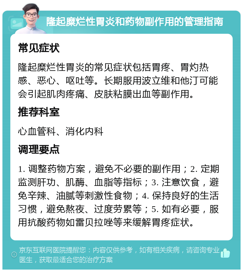 隆起糜烂性胃炎和药物副作用的管理指南 常见症状 隆起糜烂性胃炎的常见症状包括胃疼、胃灼热感、恶心、呕吐等。长期服用波立维和他汀可能会引起肌肉疼痛、皮肤粘膜出血等副作用。 推荐科室 心血管科、消化内科 调理要点 1. 调整药物方案，避免不必要的副作用；2. 定期监测肝功、肌酶、血脂等指标；3. 注意饮食，避免辛辣、油腻等刺激性食物；4. 保持良好的生活习惯，避免熬夜、过度劳累等；5. 如有必要，服用抗酸药物如雷贝拉唑等来缓解胃疼症状。