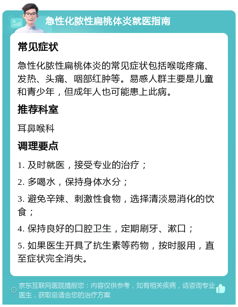 急性化脓性扁桃体炎就医指南 常见症状 急性化脓性扁桃体炎的常见症状包括喉咙疼痛、发热、头痛、咽部红肿等。易感人群主要是儿童和青少年，但成年人也可能患上此病。 推荐科室 耳鼻喉科 调理要点 1. 及时就医，接受专业的治疗； 2. 多喝水，保持身体水分； 3. 避免辛辣、刺激性食物，选择清淡易消化的饮食； 4. 保持良好的口腔卫生，定期刷牙、漱口； 5. 如果医生开具了抗生素等药物，按时服用，直至症状完全消失。