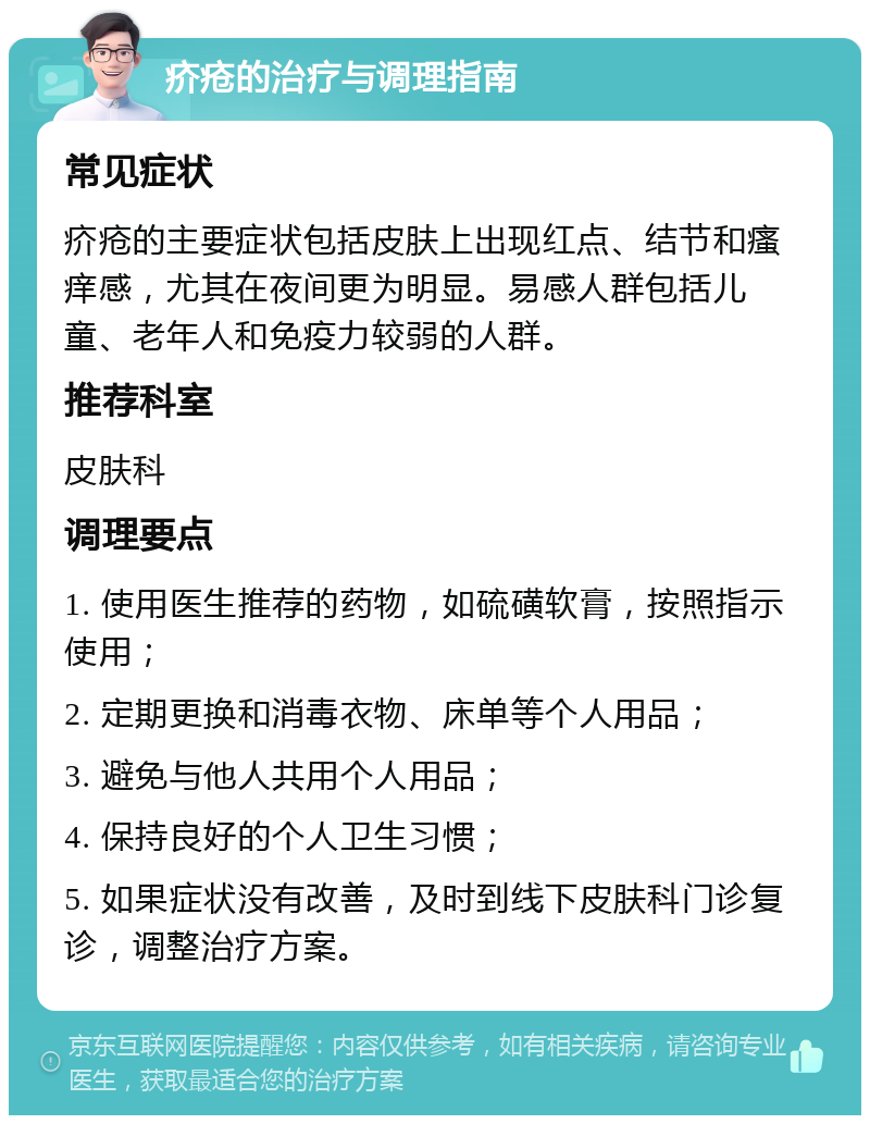 疥疮的治疗与调理指南 常见症状 疥疮的主要症状包括皮肤上出现红点、结节和瘙痒感，尤其在夜间更为明显。易感人群包括儿童、老年人和免疫力较弱的人群。 推荐科室 皮肤科 调理要点 1. 使用医生推荐的药物，如硫磺软膏，按照指示使用； 2. 定期更换和消毒衣物、床单等个人用品； 3. 避免与他人共用个人用品； 4. 保持良好的个人卫生习惯； 5. 如果症状没有改善，及时到线下皮肤科门诊复诊，调整治疗方案。