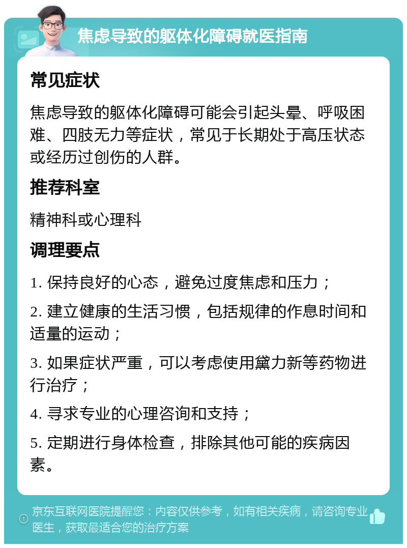 焦虑导致的躯体化障碍就医指南 常见症状 焦虑导致的躯体化障碍可能会引起头晕、呼吸困难、四肢无力等症状，常见于长期处于高压状态或经历过创伤的人群。 推荐科室 精神科或心理科 调理要点 1. 保持良好的心态，避免过度焦虑和压力； 2. 建立健康的生活习惯，包括规律的作息时间和适量的运动； 3. 如果症状严重，可以考虑使用黛力新等药物进行治疗； 4. 寻求专业的心理咨询和支持； 5. 定期进行身体检查，排除其他可能的疾病因素。