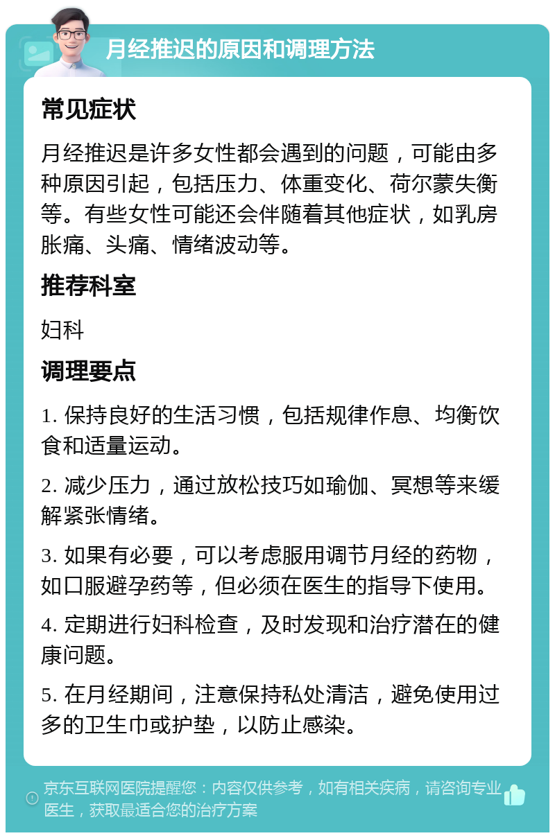 月经推迟的原因和调理方法 常见症状 月经推迟是许多女性都会遇到的问题，可能由多种原因引起，包括压力、体重变化、荷尔蒙失衡等。有些女性可能还会伴随着其他症状，如乳房胀痛、头痛、情绪波动等。 推荐科室 妇科 调理要点 1. 保持良好的生活习惯，包括规律作息、均衡饮食和适量运动。 2. 减少压力，通过放松技巧如瑜伽、冥想等来缓解紧张情绪。 3. 如果有必要，可以考虑服用调节月经的药物，如口服避孕药等，但必须在医生的指导下使用。 4. 定期进行妇科检查，及时发现和治疗潜在的健康问题。 5. 在月经期间，注意保持私处清洁，避免使用过多的卫生巾或护垫，以防止感染。