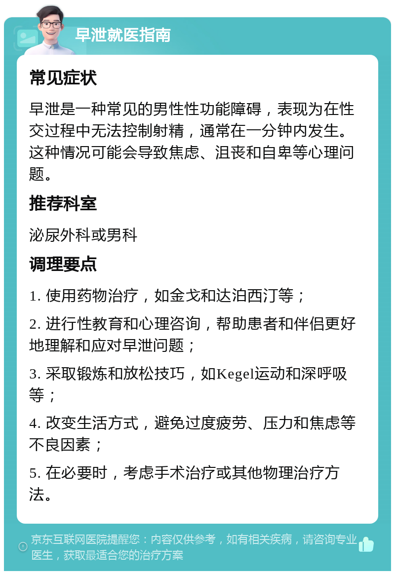 早泄就医指南 常见症状 早泄是一种常见的男性性功能障碍，表现为在性交过程中无法控制射精，通常在一分钟内发生。这种情况可能会导致焦虑、沮丧和自卑等心理问题。 推荐科室 泌尿外科或男科 调理要点 1. 使用药物治疗，如金戈和达泊西汀等； 2. 进行性教育和心理咨询，帮助患者和伴侣更好地理解和应对早泄问题； 3. 采取锻炼和放松技巧，如Kegel运动和深呼吸等； 4. 改变生活方式，避免过度疲劳、压力和焦虑等不良因素； 5. 在必要时，考虑手术治疗或其他物理治疗方法。