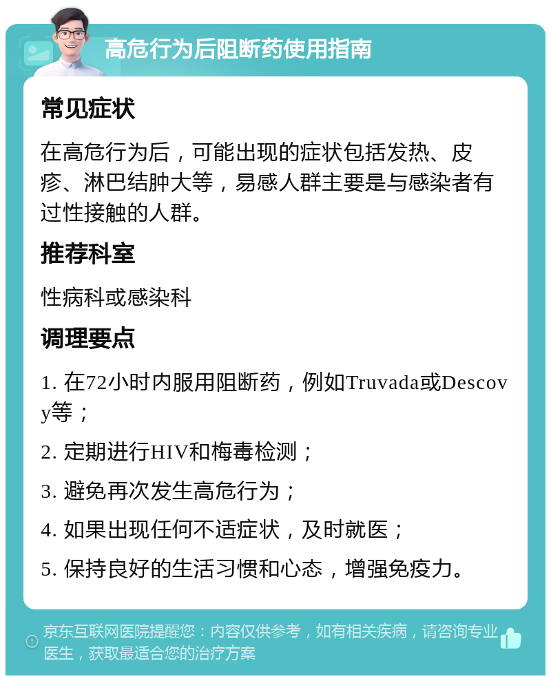 高危行为后阻断药使用指南 常见症状 在高危行为后，可能出现的症状包括发热、皮疹、淋巴结肿大等，易感人群主要是与感染者有过性接触的人群。 推荐科室 性病科或感染科 调理要点 1. 在72小时内服用阻断药，例如Truvada或Descovy等； 2. 定期进行HIV和梅毒检测； 3. 避免再次发生高危行为； 4. 如果出现任何不适症状，及时就医； 5. 保持良好的生活习惯和心态，增强免疫力。