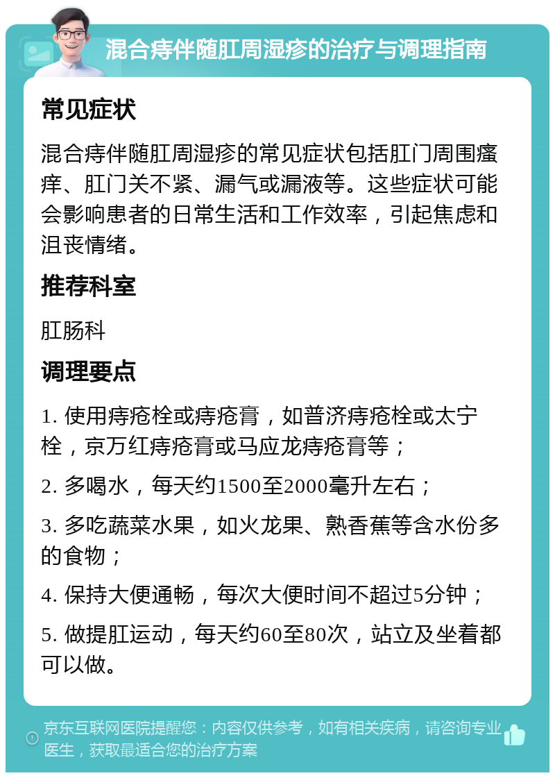 混合痔伴随肛周湿疹的治疗与调理指南 常见症状 混合痔伴随肛周湿疹的常见症状包括肛门周围瘙痒、肛门关不紧、漏气或漏液等。这些症状可能会影响患者的日常生活和工作效率，引起焦虑和沮丧情绪。 推荐科室 肛肠科 调理要点 1. 使用痔疮栓或痔疮膏，如普济痔疮栓或太宁栓，京万红痔疮膏或马应龙痔疮膏等； 2. 多喝水，每天约1500至2000毫升左右； 3. 多吃蔬菜水果，如火龙果、熟香蕉等含水份多的食物； 4. 保持大便通畅，每次大便时间不超过5分钟； 5. 做提肛运动，每天约60至80次，站立及坐着都可以做。