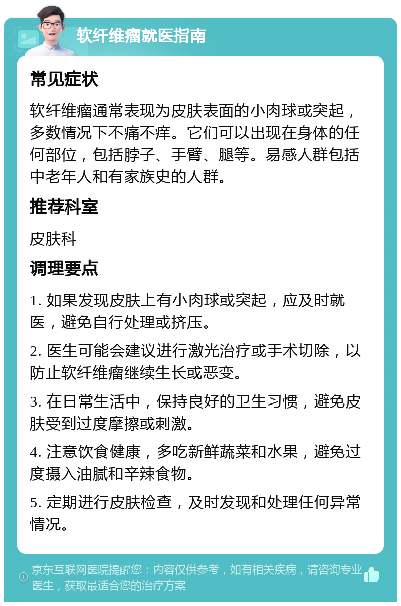 软纤维瘤就医指南 常见症状 软纤维瘤通常表现为皮肤表面的小肉球或突起，多数情况下不痛不痒。它们可以出现在身体的任何部位，包括脖子、手臂、腿等。易感人群包括中老年人和有家族史的人群。 推荐科室 皮肤科 调理要点 1. 如果发现皮肤上有小肉球或突起，应及时就医，避免自行处理或挤压。 2. 医生可能会建议进行激光治疗或手术切除，以防止软纤维瘤继续生长或恶变。 3. 在日常生活中，保持良好的卫生习惯，避免皮肤受到过度摩擦或刺激。 4. 注意饮食健康，多吃新鲜蔬菜和水果，避免过度摄入油腻和辛辣食物。 5. 定期进行皮肤检查，及时发现和处理任何异常情况。