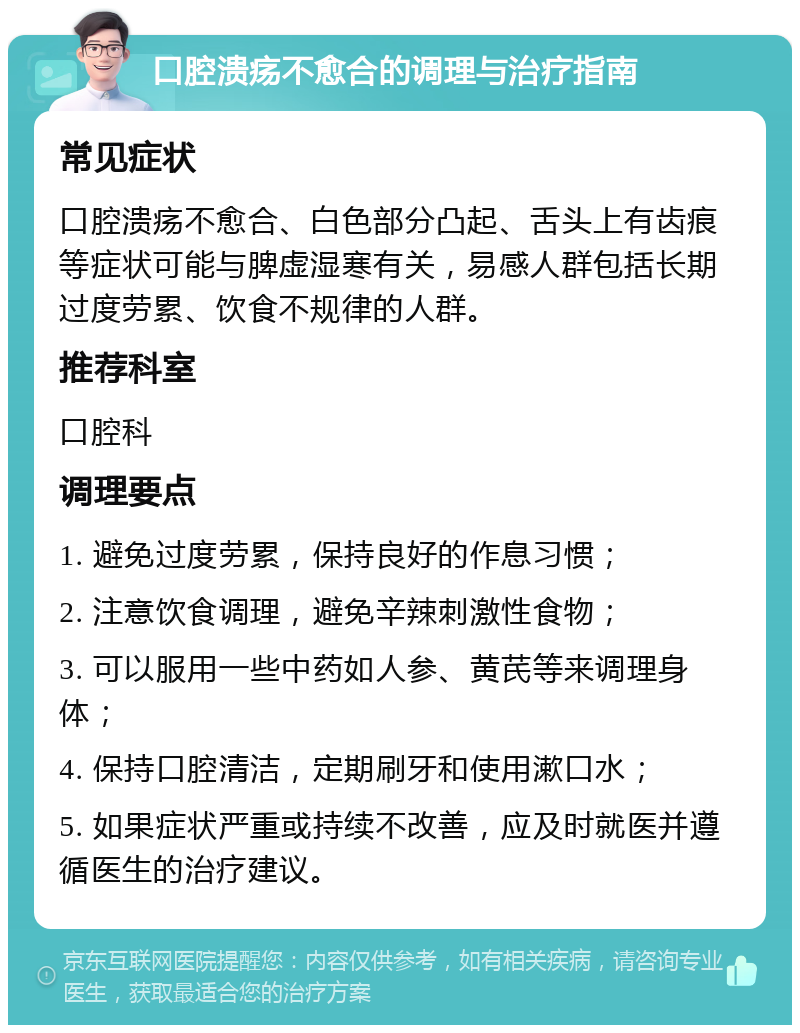 口腔溃疡不愈合的调理与治疗指南 常见症状 口腔溃疡不愈合、白色部分凸起、舌头上有齿痕等症状可能与脾虚湿寒有关，易感人群包括长期过度劳累、饮食不规律的人群。 推荐科室 口腔科 调理要点 1. 避免过度劳累，保持良好的作息习惯； 2. 注意饮食调理，避免辛辣刺激性食物； 3. 可以服用一些中药如人参、黄芪等来调理身体； 4. 保持口腔清洁，定期刷牙和使用漱口水； 5. 如果症状严重或持续不改善，应及时就医并遵循医生的治疗建议。