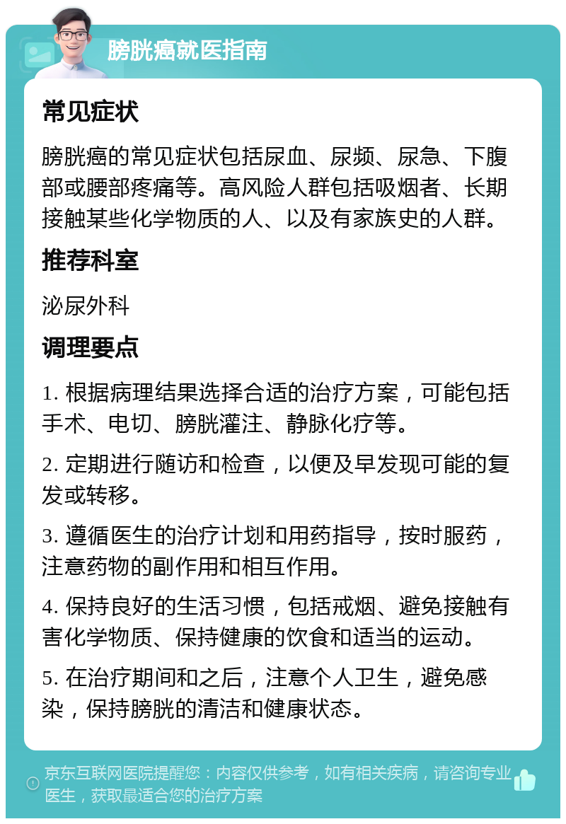 膀胱癌就医指南 常见症状 膀胱癌的常见症状包括尿血、尿频、尿急、下腹部或腰部疼痛等。高风险人群包括吸烟者、长期接触某些化学物质的人、以及有家族史的人群。 推荐科室 泌尿外科 调理要点 1. 根据病理结果选择合适的治疗方案，可能包括手术、电切、膀胱灌注、静脉化疗等。 2. 定期进行随访和检查，以便及早发现可能的复发或转移。 3. 遵循医生的治疗计划和用药指导，按时服药，注意药物的副作用和相互作用。 4. 保持良好的生活习惯，包括戒烟、避免接触有害化学物质、保持健康的饮食和适当的运动。 5. 在治疗期间和之后，注意个人卫生，避免感染，保持膀胱的清洁和健康状态。