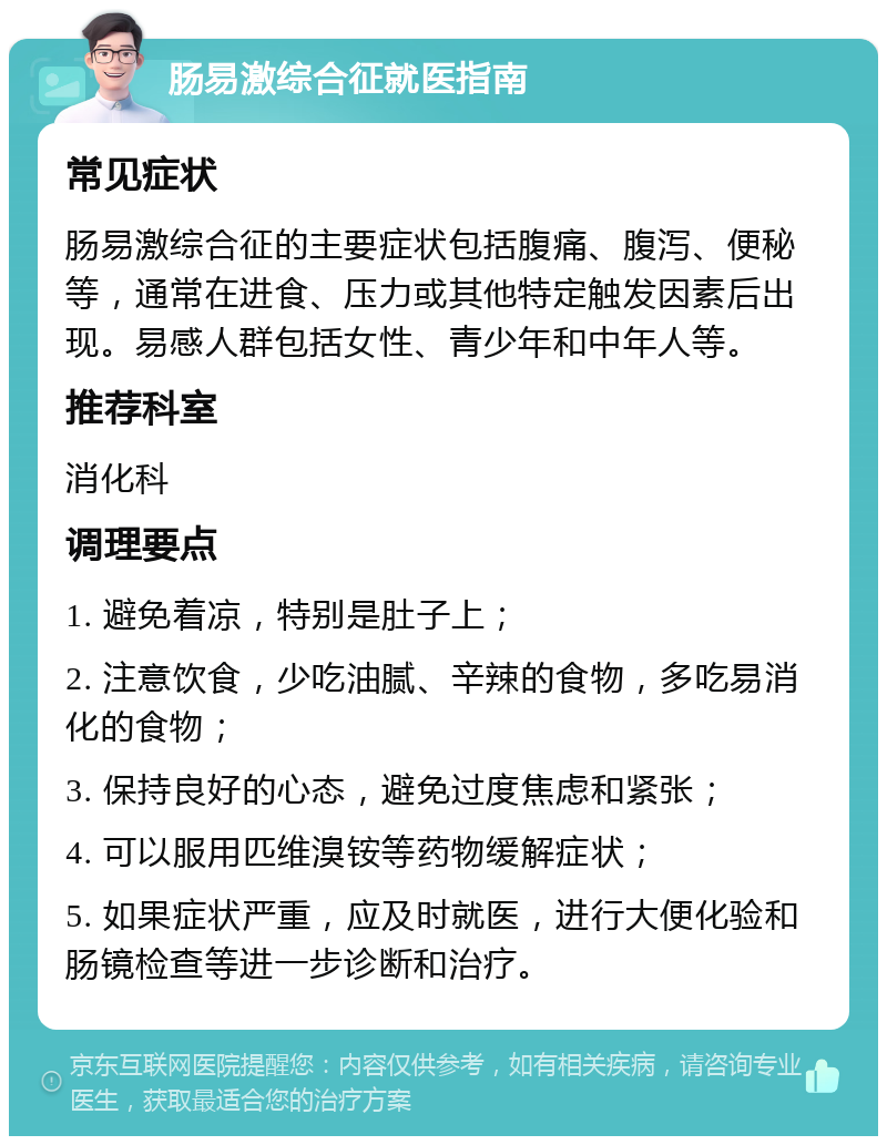 肠易激综合征就医指南 常见症状 肠易激综合征的主要症状包括腹痛、腹泻、便秘等，通常在进食、压力或其他特定触发因素后出现。易感人群包括女性、青少年和中年人等。 推荐科室 消化科 调理要点 1. 避免着凉，特别是肚子上； 2. 注意饮食，少吃油腻、辛辣的食物，多吃易消化的食物； 3. 保持良好的心态，避免过度焦虑和紧张； 4. 可以服用匹维溴铵等药物缓解症状； 5. 如果症状严重，应及时就医，进行大便化验和肠镜检查等进一步诊断和治疗。