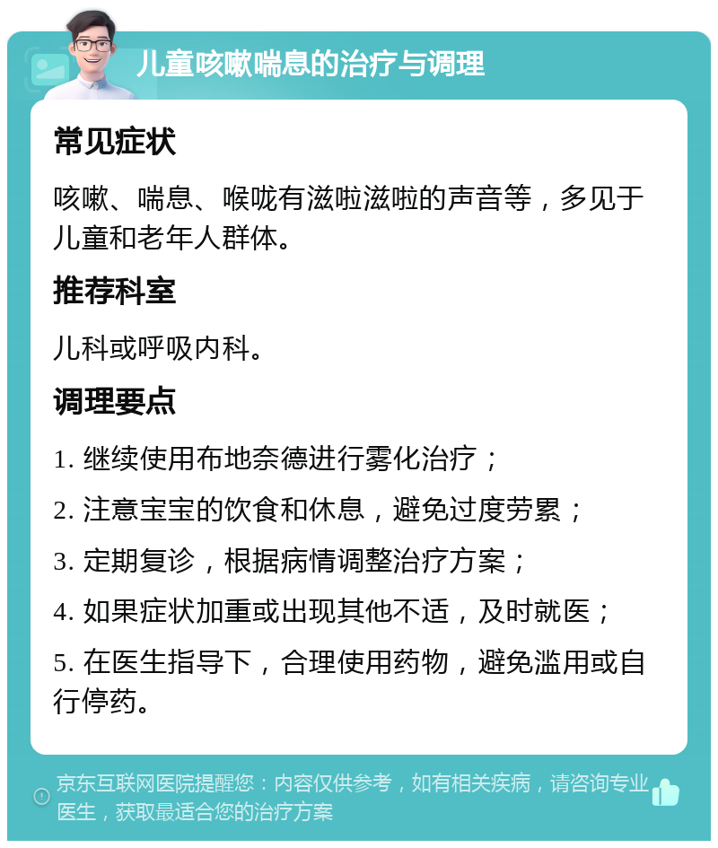 儿童咳嗽喘息的治疗与调理 常见症状 咳嗽、喘息、喉咙有滋啦滋啦的声音等，多见于儿童和老年人群体。 推荐科室 儿科或呼吸内科。 调理要点 1. 继续使用布地奈德进行雾化治疗； 2. 注意宝宝的饮食和休息，避免过度劳累； 3. 定期复诊，根据病情调整治疗方案； 4. 如果症状加重或出现其他不适，及时就医； 5. 在医生指导下，合理使用药物，避免滥用或自行停药。