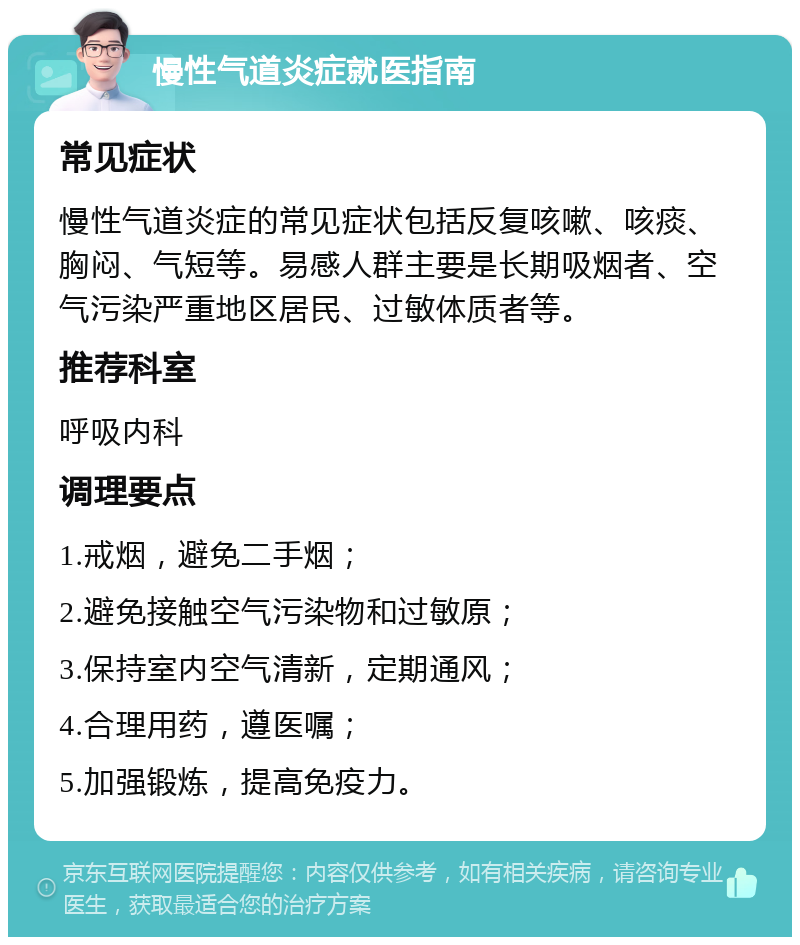 慢性气道炎症就医指南 常见症状 慢性气道炎症的常见症状包括反复咳嗽、咳痰、胸闷、气短等。易感人群主要是长期吸烟者、空气污染严重地区居民、过敏体质者等。 推荐科室 呼吸内科 调理要点 1.戒烟，避免二手烟； 2.避免接触空气污染物和过敏原； 3.保持室内空气清新，定期通风； 4.合理用药，遵医嘱； 5.加强锻炼，提高免疫力。