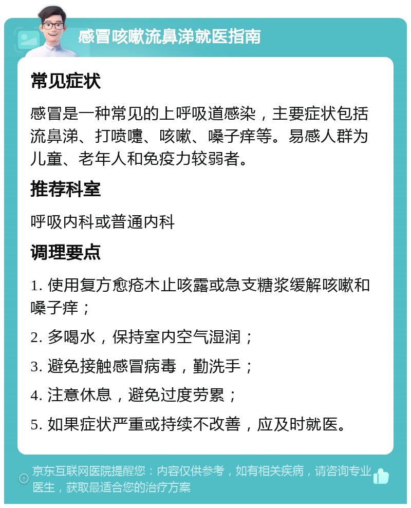 感冒咳嗽流鼻涕就医指南 常见症状 感冒是一种常见的上呼吸道感染，主要症状包括流鼻涕、打喷嚏、咳嗽、嗓子痒等。易感人群为儿童、老年人和免疫力较弱者。 推荐科室 呼吸内科或普通内科 调理要点 1. 使用复方愈疮木止咳露或急支糖浆缓解咳嗽和嗓子痒； 2. 多喝水，保持室内空气湿润； 3. 避免接触感冒病毒，勤洗手； 4. 注意休息，避免过度劳累； 5. 如果症状严重或持续不改善，应及时就医。