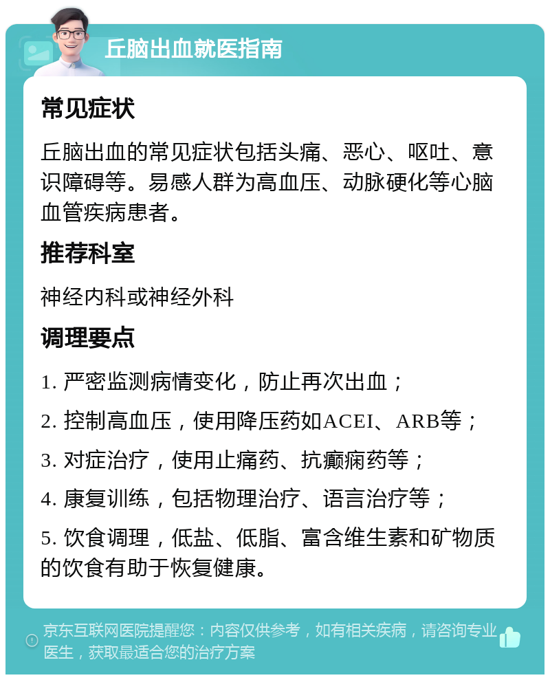 丘脑出血就医指南 常见症状 丘脑出血的常见症状包括头痛、恶心、呕吐、意识障碍等。易感人群为高血压、动脉硬化等心脑血管疾病患者。 推荐科室 神经内科或神经外科 调理要点 1. 严密监测病情变化，防止再次出血； 2. 控制高血压，使用降压药如ACEI、ARB等； 3. 对症治疗，使用止痛药、抗癫痫药等； 4. 康复训练，包括物理治疗、语言治疗等； 5. 饮食调理，低盐、低脂、富含维生素和矿物质的饮食有助于恢复健康。