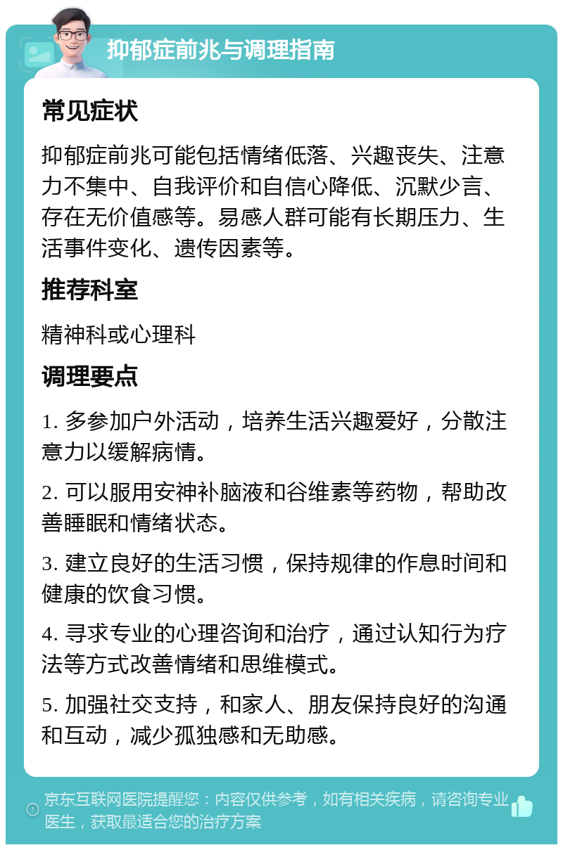 抑郁症前兆与调理指南 常见症状 抑郁症前兆可能包括情绪低落、兴趣丧失、注意力不集中、自我评价和自信心降低、沉默少言、存在无价值感等。易感人群可能有长期压力、生活事件变化、遗传因素等。 推荐科室 精神科或心理科 调理要点 1. 多参加户外活动，培养生活兴趣爱好，分散注意力以缓解病情。 2. 可以服用安神补脑液和谷维素等药物，帮助改善睡眠和情绪状态。 3. 建立良好的生活习惯，保持规律的作息时间和健康的饮食习惯。 4. 寻求专业的心理咨询和治疗，通过认知行为疗法等方式改善情绪和思维模式。 5. 加强社交支持，和家人、朋友保持良好的沟通和互动，减少孤独感和无助感。