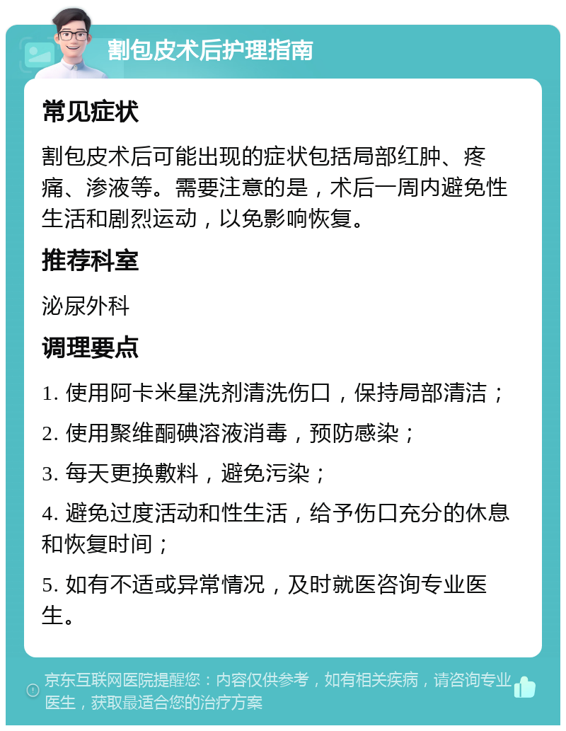 割包皮术后护理指南 常见症状 割包皮术后可能出现的症状包括局部红肿、疼痛、渗液等。需要注意的是，术后一周内避免性生活和剧烈运动，以免影响恢复。 推荐科室 泌尿外科 调理要点 1. 使用阿卡米星洗剂清洗伤口，保持局部清洁； 2. 使用聚维酮碘溶液消毒，预防感染； 3. 每天更换敷料，避免污染； 4. 避免过度活动和性生活，给予伤口充分的休息和恢复时间； 5. 如有不适或异常情况，及时就医咨询专业医生。