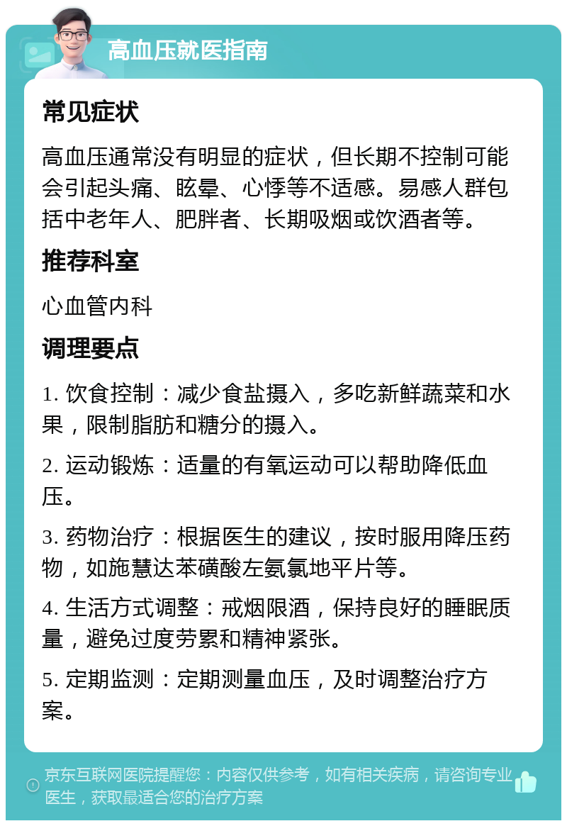 高血压就医指南 常见症状 高血压通常没有明显的症状，但长期不控制可能会引起头痛、眩晕、心悸等不适感。易感人群包括中老年人、肥胖者、长期吸烟或饮酒者等。 推荐科室 心血管内科 调理要点 1. 饮食控制：减少食盐摄入，多吃新鲜蔬菜和水果，限制脂肪和糖分的摄入。 2. 运动锻炼：适量的有氧运动可以帮助降低血压。 3. 药物治疗：根据医生的建议，按时服用降压药物，如施慧达苯磺酸左氨氯地平片等。 4. 生活方式调整：戒烟限酒，保持良好的睡眠质量，避免过度劳累和精神紧张。 5. 定期监测：定期测量血压，及时调整治疗方案。