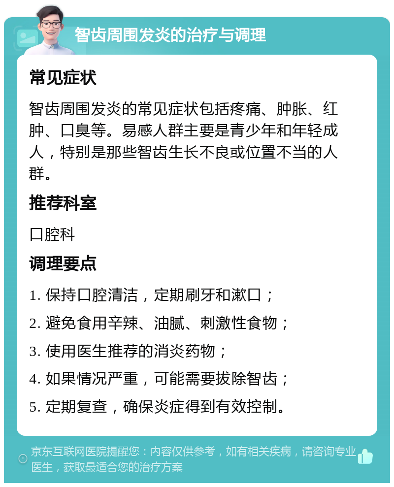 智齿周围发炎的治疗与调理 常见症状 智齿周围发炎的常见症状包括疼痛、肿胀、红肿、口臭等。易感人群主要是青少年和年轻成人，特别是那些智齿生长不良或位置不当的人群。 推荐科室 口腔科 调理要点 1. 保持口腔清洁，定期刷牙和漱口； 2. 避免食用辛辣、油腻、刺激性食物； 3. 使用医生推荐的消炎药物； 4. 如果情况严重，可能需要拔除智齿； 5. 定期复查，确保炎症得到有效控制。