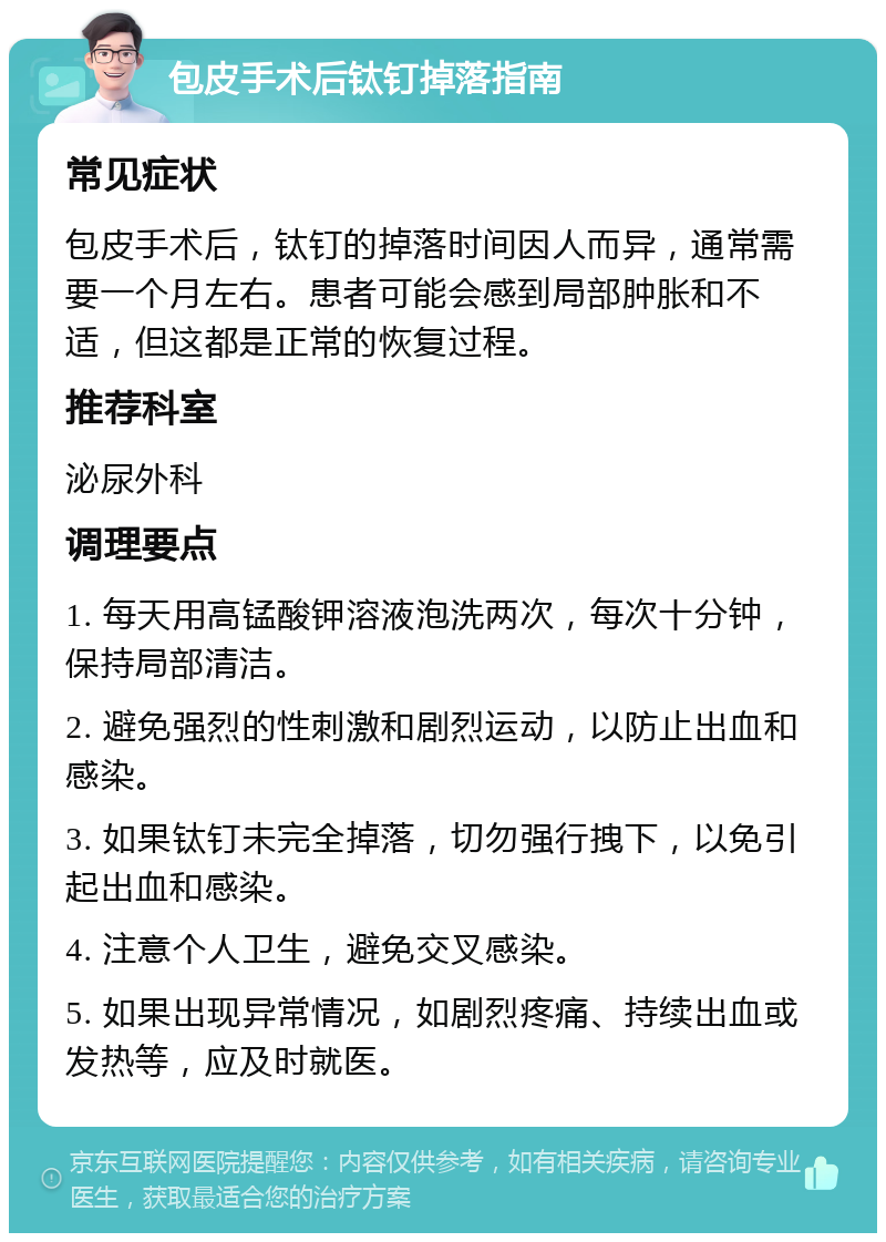 包皮手术后钛钉掉落指南 常见症状 包皮手术后，钛钉的掉落时间因人而异，通常需要一个月左右。患者可能会感到局部肿胀和不适，但这都是正常的恢复过程。 推荐科室 泌尿外科 调理要点 1. 每天用高锰酸钾溶液泡洗两次，每次十分钟，保持局部清洁。 2. 避免强烈的性刺激和剧烈运动，以防止出血和感染。 3. 如果钛钉未完全掉落，切勿强行拽下，以免引起出血和感染。 4. 注意个人卫生，避免交叉感染。 5. 如果出现异常情况，如剧烈疼痛、持续出血或发热等，应及时就医。