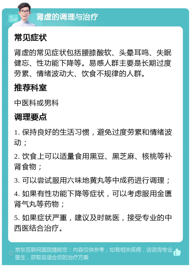 肾虚的调理与治疗 常见症状 肾虚的常见症状包括腰膝酸软、头晕耳鸣、失眠健忘、性功能下降等。易感人群主要是长期过度劳累、情绪波动大、饮食不规律的人群。 推荐科室 中医科或男科 调理要点 1. 保持良好的生活习惯，避免过度劳累和情绪波动； 2. 饮食上可以适量食用黑豆、黑芝麻、核桃等补肾食物； 3. 可以尝试服用六味地黄丸等中成药进行调理； 4. 如果有性功能下降等症状，可以考虑服用金匮肾气丸等药物； 5. 如果症状严重，建议及时就医，接受专业的中西医结合治疗。