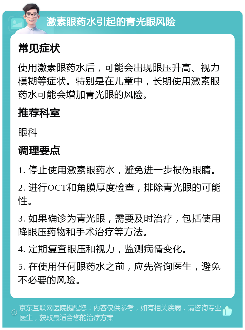 激素眼药水引起的青光眼风险 常见症状 使用激素眼药水后，可能会出现眼压升高、视力模糊等症状。特别是在儿童中，长期使用激素眼药水可能会增加青光眼的风险。 推荐科室 眼科 调理要点 1. 停止使用激素眼药水，避免进一步损伤眼睛。 2. 进行OCT和角膜厚度检查，排除青光眼的可能性。 3. 如果确诊为青光眼，需要及时治疗，包括使用降眼压药物和手术治疗等方法。 4. 定期复查眼压和视力，监测病情变化。 5. 在使用任何眼药水之前，应先咨询医生，避免不必要的风险。