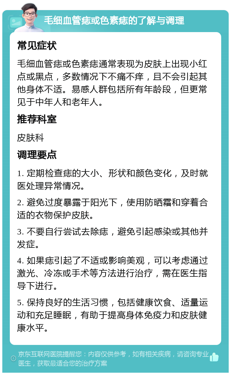 毛细血管痣或色素痣的了解与调理 常见症状 毛细血管痣或色素痣通常表现为皮肤上出现小红点或黑点，多数情况下不痛不痒，且不会引起其他身体不适。易感人群包括所有年龄段，但更常见于中年人和老年人。 推荐科室 皮肤科 调理要点 1. 定期检查痣的大小、形状和颜色变化，及时就医处理异常情况。 2. 避免过度暴露于阳光下，使用防晒霜和穿着合适的衣物保护皮肤。 3. 不要自行尝试去除痣，避免引起感染或其他并发症。 4. 如果痣引起了不适或影响美观，可以考虑通过激光、冷冻或手术等方法进行治疗，需在医生指导下进行。 5. 保持良好的生活习惯，包括健康饮食、适量运动和充足睡眠，有助于提高身体免疫力和皮肤健康水平。