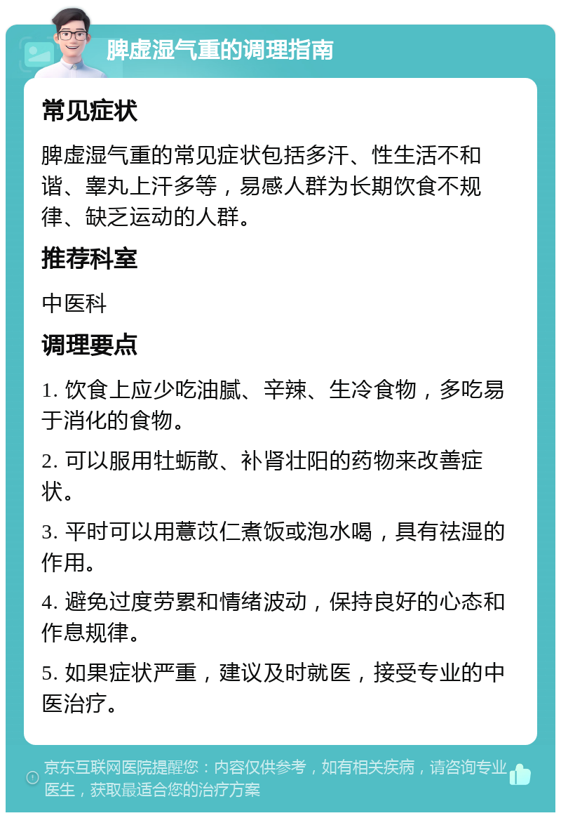 脾虚湿气重的调理指南 常见症状 脾虚湿气重的常见症状包括多汗、性生活不和谐、睾丸上汗多等，易感人群为长期饮食不规律、缺乏运动的人群。 推荐科室 中医科 调理要点 1. 饮食上应少吃油腻、辛辣、生冷食物，多吃易于消化的食物。 2. 可以服用牡蛎散、补肾壮阳的药物来改善症状。 3. 平时可以用薏苡仁煮饭或泡水喝，具有祛湿的作用。 4. 避免过度劳累和情绪波动，保持良好的心态和作息规律。 5. 如果症状严重，建议及时就医，接受专业的中医治疗。