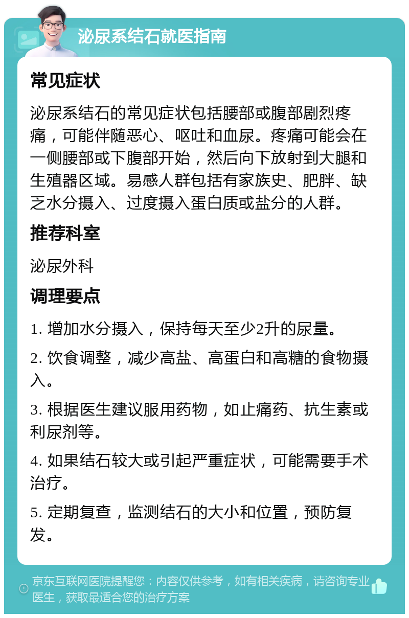 泌尿系结石就医指南 常见症状 泌尿系结石的常见症状包括腰部或腹部剧烈疼痛，可能伴随恶心、呕吐和血尿。疼痛可能会在一侧腰部或下腹部开始，然后向下放射到大腿和生殖器区域。易感人群包括有家族史、肥胖、缺乏水分摄入、过度摄入蛋白质或盐分的人群。 推荐科室 泌尿外科 调理要点 1. 增加水分摄入，保持每天至少2升的尿量。 2. 饮食调整，减少高盐、高蛋白和高糖的食物摄入。 3. 根据医生建议服用药物，如止痛药、抗生素或利尿剂等。 4. 如果结石较大或引起严重症状，可能需要手术治疗。 5. 定期复查，监测结石的大小和位置，预防复发。