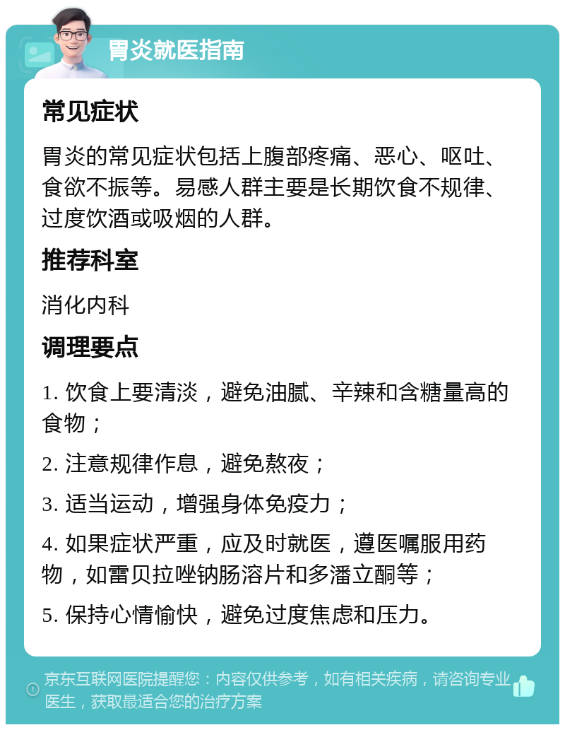 胃炎就医指南 常见症状 胃炎的常见症状包括上腹部疼痛、恶心、呕吐、食欲不振等。易感人群主要是长期饮食不规律、过度饮酒或吸烟的人群。 推荐科室 消化内科 调理要点 1. 饮食上要清淡，避免油腻、辛辣和含糖量高的食物； 2. 注意规律作息，避免熬夜； 3. 适当运动，增强身体免疫力； 4. 如果症状严重，应及时就医，遵医嘱服用药物，如雷贝拉唑钠肠溶片和多潘立酮等； 5. 保持心情愉快，避免过度焦虑和压力。