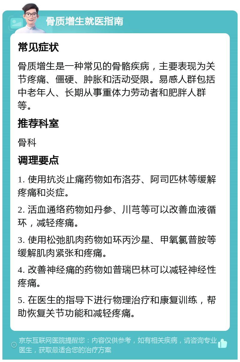 骨质增生就医指南 常见症状 骨质增生是一种常见的骨骼疾病，主要表现为关节疼痛、僵硬、肿胀和活动受限。易感人群包括中老年人、长期从事重体力劳动者和肥胖人群等。 推荐科室 骨科 调理要点 1. 使用抗炎止痛药物如布洛芬、阿司匹林等缓解疼痛和炎症。 2. 活血通络药物如丹参、川芎等可以改善血液循环，减轻疼痛。 3. 使用松弛肌肉药物如环丙沙星、甲氧氯普胺等缓解肌肉紧张和疼痛。 4. 改善神经痛的药物如普瑞巴林可以减轻神经性疼痛。 5. 在医生的指导下进行物理治疗和康复训练，帮助恢复关节功能和减轻疼痛。