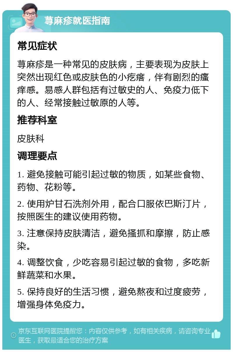 荨麻疹就医指南 常见症状 荨麻疹是一种常见的皮肤病，主要表现为皮肤上突然出现红色或皮肤色的小疙瘩，伴有剧烈的瘙痒感。易感人群包括有过敏史的人、免疫力低下的人、经常接触过敏原的人等。 推荐科室 皮肤科 调理要点 1. 避免接触可能引起过敏的物质，如某些食物、药物、花粉等。 2. 使用炉甘石洗剂外用，配合口服依巴斯汀片，按照医生的建议使用药物。 3. 注意保持皮肤清洁，避免搔抓和摩擦，防止感染。 4. 调整饮食，少吃容易引起过敏的食物，多吃新鲜蔬菜和水果。 5. 保持良好的生活习惯，避免熬夜和过度疲劳，增强身体免疫力。