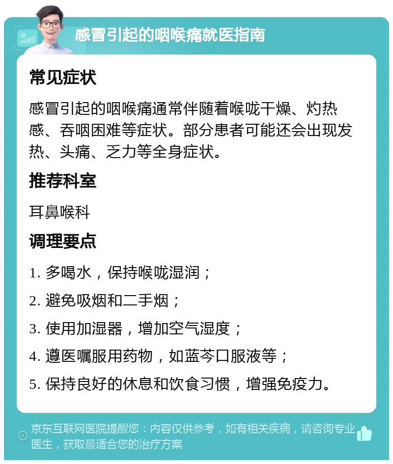 感冒引起的咽喉痛就医指南 常见症状 感冒引起的咽喉痛通常伴随着喉咙干燥、灼热感、吞咽困难等症状。部分患者可能还会出现发热、头痛、乏力等全身症状。 推荐科室 耳鼻喉科 调理要点 1. 多喝水，保持喉咙湿润； 2. 避免吸烟和二手烟； 3. 使用加湿器，增加空气湿度； 4. 遵医嘱服用药物，如蓝芩口服液等； 5. 保持良好的休息和饮食习惯，增强免疫力。