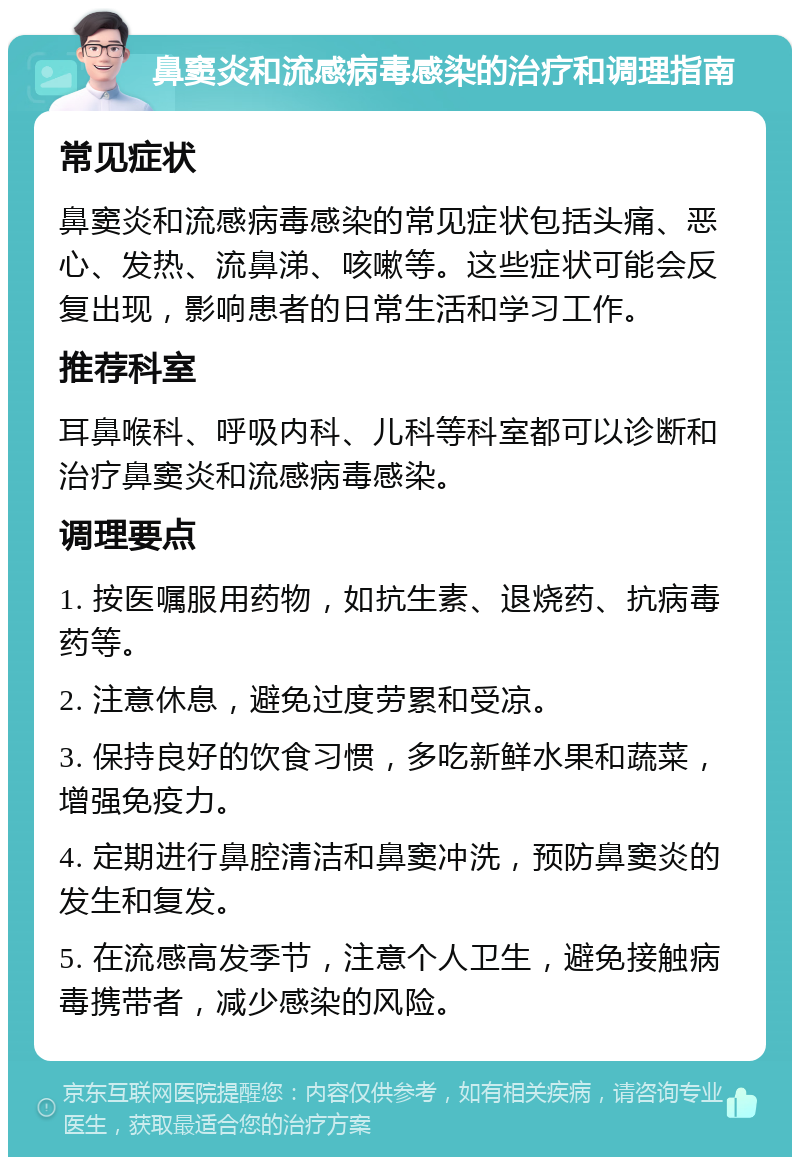 鼻窦炎和流感病毒感染的治疗和调理指南 常见症状 鼻窦炎和流感病毒感染的常见症状包括头痛、恶心、发热、流鼻涕、咳嗽等。这些症状可能会反复出现，影响患者的日常生活和学习工作。 推荐科室 耳鼻喉科、呼吸内科、儿科等科室都可以诊断和治疗鼻窦炎和流感病毒感染。 调理要点 1. 按医嘱服用药物，如抗生素、退烧药、抗病毒药等。 2. 注意休息，避免过度劳累和受凉。 3. 保持良好的饮食习惯，多吃新鲜水果和蔬菜，增强免疫力。 4. 定期进行鼻腔清洁和鼻窦冲洗，预防鼻窦炎的发生和复发。 5. 在流感高发季节，注意个人卫生，避免接触病毒携带者，减少感染的风险。