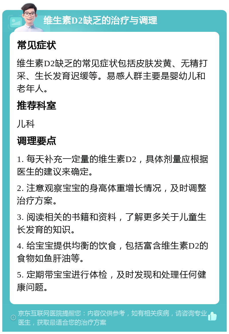 维生素D2缺乏的治疗与调理 常见症状 维生素D2缺乏的常见症状包括皮肤发黄、无精打采、生长发育迟缓等。易感人群主要是婴幼儿和老年人。 推荐科室 儿科 调理要点 1. 每天补充一定量的维生素D2，具体剂量应根据医生的建议来确定。 2. 注意观察宝宝的身高体重增长情况，及时调整治疗方案。 3. 阅读相关的书籍和资料，了解更多关于儿童生长发育的知识。 4. 给宝宝提供均衡的饮食，包括富含维生素D2的食物如鱼肝油等。 5. 定期带宝宝进行体检，及时发现和处理任何健康问题。