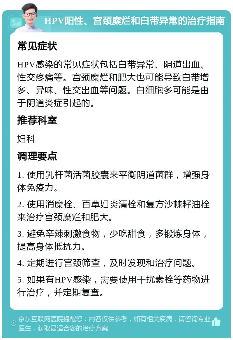 HPV阳性、宫颈糜烂和白带异常的治疗指南 常见症状 HPV感染的常见症状包括白带异常、阴道出血、性交疼痛等。宫颈糜烂和肥大也可能导致白带增多、异味、性交出血等问题。白细胞多可能是由于阴道炎症引起的。 推荐科室 妇科 调理要点 1. 使用乳杆菌活菌胶囊来平衡阴道菌群，增强身体免疫力。 2. 使用消糜栓、百草妇炎清栓和复方沙棘籽油栓来治疗宫颈糜烂和肥大。 3. 避免辛辣刺激食物，少吃甜食，多锻炼身体，提高身体抵抗力。 4. 定期进行宫颈筛查，及时发现和治疗问题。 5. 如果有HPV感染，需要使用干扰素栓等药物进行治疗，并定期复查。