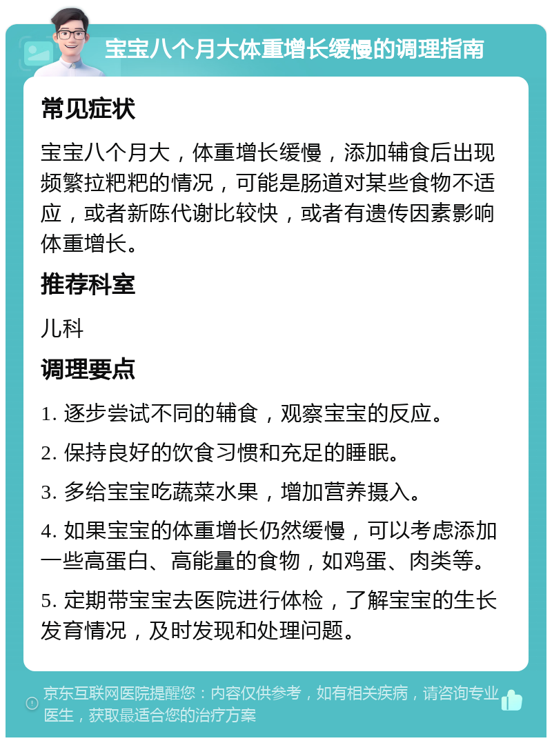 宝宝八个月大体重增长缓慢的调理指南 常见症状 宝宝八个月大，体重增长缓慢，添加辅食后出现频繁拉粑粑的情况，可能是肠道对某些食物不适应，或者新陈代谢比较快，或者有遗传因素影响体重增长。 推荐科室 儿科 调理要点 1. 逐步尝试不同的辅食，观察宝宝的反应。 2. 保持良好的饮食习惯和充足的睡眠。 3. 多给宝宝吃蔬菜水果，增加营养摄入。 4. 如果宝宝的体重增长仍然缓慢，可以考虑添加一些高蛋白、高能量的食物，如鸡蛋、肉类等。 5. 定期带宝宝去医院进行体检，了解宝宝的生长发育情况，及时发现和处理问题。