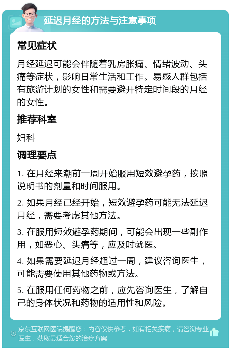 延迟月经的方法与注意事项 常见症状 月经延迟可能会伴随着乳房胀痛、情绪波动、头痛等症状，影响日常生活和工作。易感人群包括有旅游计划的女性和需要避开特定时间段的月经的女性。 推荐科室 妇科 调理要点 1. 在月经来潮前一周开始服用短效避孕药，按照说明书的剂量和时间服用。 2. 如果月经已经开始，短效避孕药可能无法延迟月经，需要考虑其他方法。 3. 在服用短效避孕药期间，可能会出现一些副作用，如恶心、头痛等，应及时就医。 4. 如果需要延迟月经超过一周，建议咨询医生，可能需要使用其他药物或方法。 5. 在服用任何药物之前，应先咨询医生，了解自己的身体状况和药物的适用性和风险。