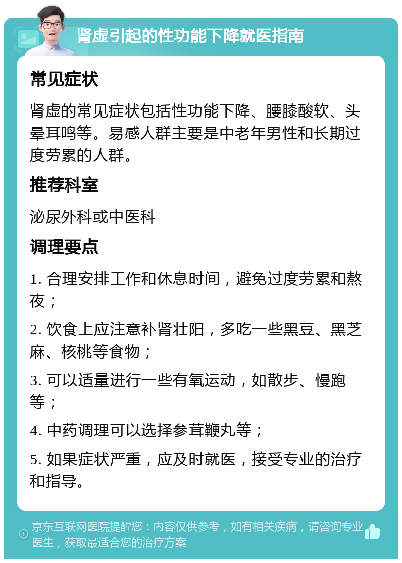 肾虚引起的性功能下降就医指南 常见症状 肾虚的常见症状包括性功能下降、腰膝酸软、头晕耳鸣等。易感人群主要是中老年男性和长期过度劳累的人群。 推荐科室 泌尿外科或中医科 调理要点 1. 合理安排工作和休息时间，避免过度劳累和熬夜； 2. 饮食上应注意补肾壮阳，多吃一些黑豆、黑芝麻、核桃等食物； 3. 可以适量进行一些有氧运动，如散步、慢跑等； 4. 中药调理可以选择参茸鞭丸等； 5. 如果症状严重，应及时就医，接受专业的治疗和指导。