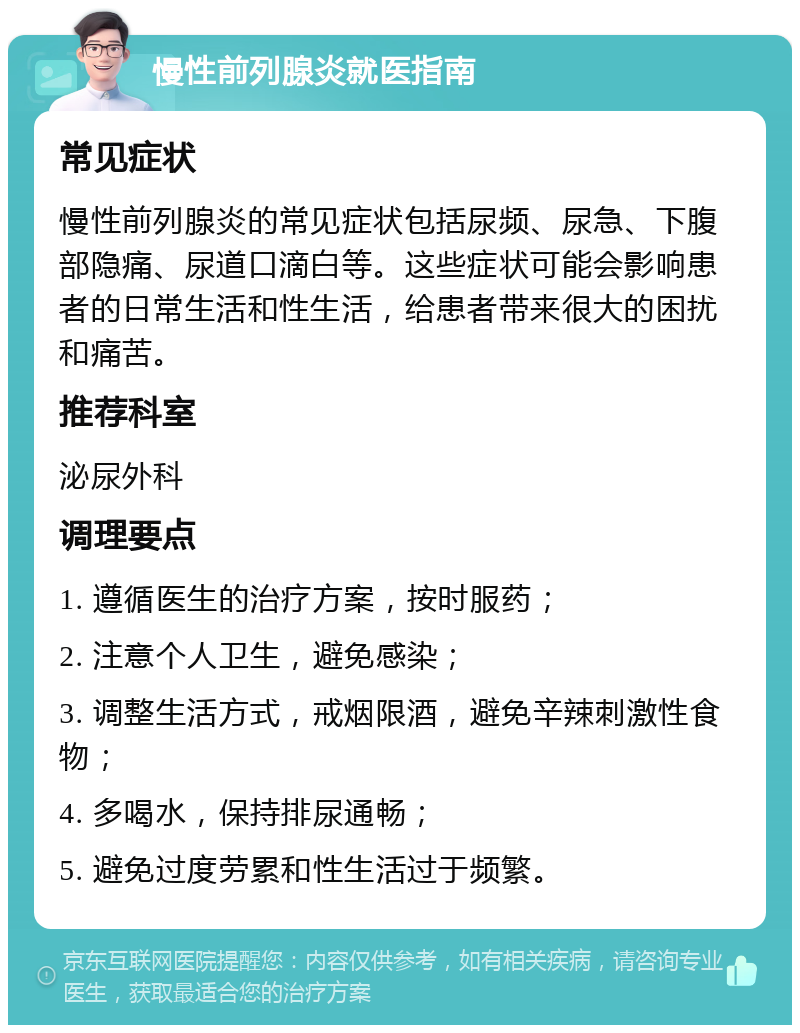 慢性前列腺炎就医指南 常见症状 慢性前列腺炎的常见症状包括尿频、尿急、下腹部隐痛、尿道口滴白等。这些症状可能会影响患者的日常生活和性生活，给患者带来很大的困扰和痛苦。 推荐科室 泌尿外科 调理要点 1. 遵循医生的治疗方案，按时服药； 2. 注意个人卫生，避免感染； 3. 调整生活方式，戒烟限酒，避免辛辣刺激性食物； 4. 多喝水，保持排尿通畅； 5. 避免过度劳累和性生活过于频繁。