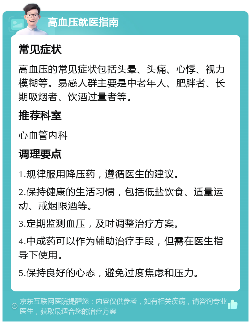 高血压就医指南 常见症状 高血压的常见症状包括头晕、头痛、心悸、视力模糊等。易感人群主要是中老年人、肥胖者、长期吸烟者、饮酒过量者等。 推荐科室 心血管内科 调理要点 1.规律服用降压药，遵循医生的建议。 2.保持健康的生活习惯，包括低盐饮食、适量运动、戒烟限酒等。 3.定期监测血压，及时调整治疗方案。 4.中成药可以作为辅助治疗手段，但需在医生指导下使用。 5.保持良好的心态，避免过度焦虑和压力。