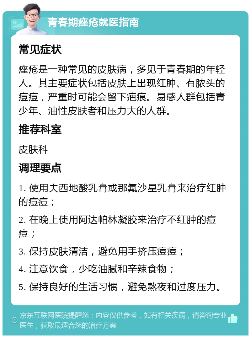 青春期痤疮就医指南 常见症状 痤疮是一种常见的皮肤病，多见于青春期的年轻人。其主要症状包括皮肤上出现红肿、有脓头的痘痘，严重时可能会留下疤痕。易感人群包括青少年、油性皮肤者和压力大的人群。 推荐科室 皮肤科 调理要点 1. 使用夫西地酸乳膏或那氟沙星乳膏来治疗红肿的痘痘； 2. 在晚上使用阿达帕林凝胶来治疗不红肿的痘痘； 3. 保持皮肤清洁，避免用手挤压痘痘； 4. 注意饮食，少吃油腻和辛辣食物； 5. 保持良好的生活习惯，避免熬夜和过度压力。