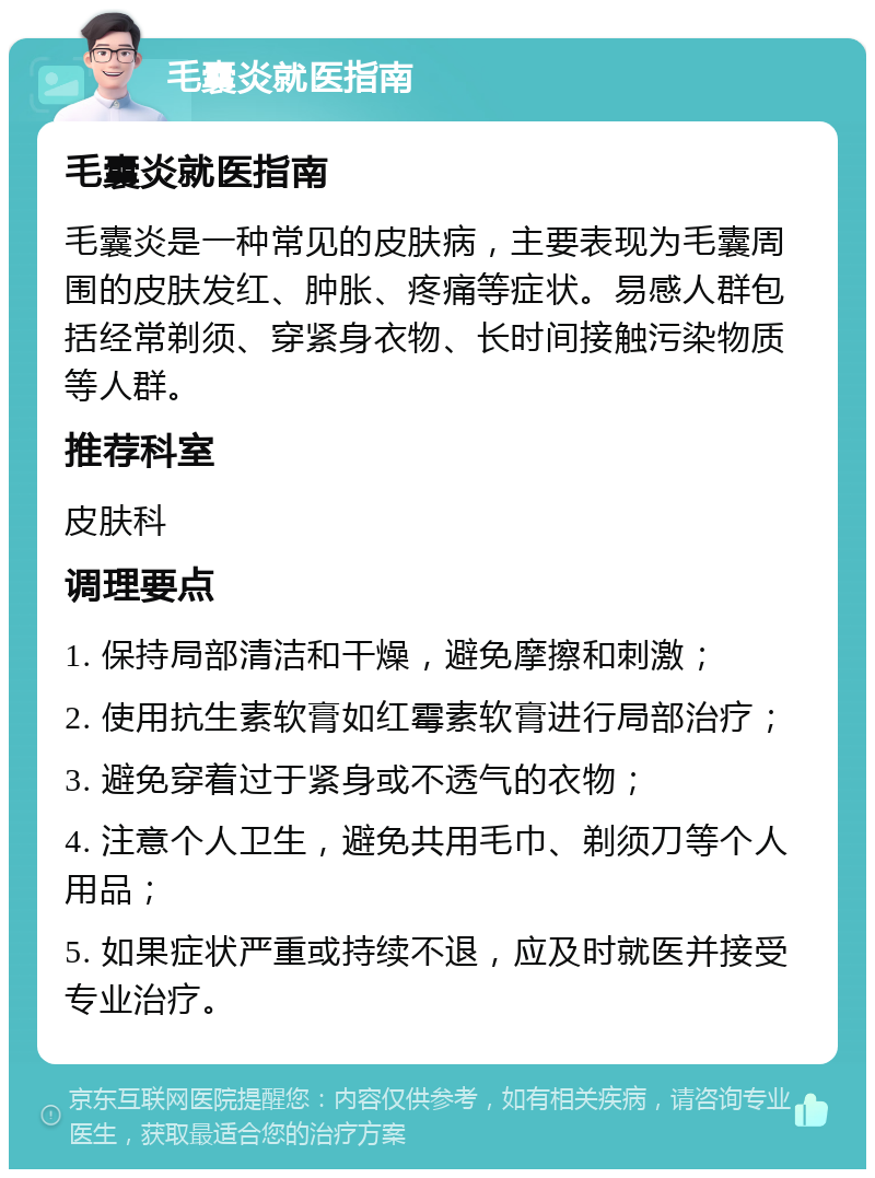 毛囊炎就医指南 毛囊炎就医指南 毛囊炎是一种常见的皮肤病，主要表现为毛囊周围的皮肤发红、肿胀、疼痛等症状。易感人群包括经常剃须、穿紧身衣物、长时间接触污染物质等人群。 推荐科室 皮肤科 调理要点 1. 保持局部清洁和干燥，避免摩擦和刺激； 2. 使用抗生素软膏如红霉素软膏进行局部治疗； 3. 避免穿着过于紧身或不透气的衣物； 4. 注意个人卫生，避免共用毛巾、剃须刀等个人用品； 5. 如果症状严重或持续不退，应及时就医并接受专业治疗。