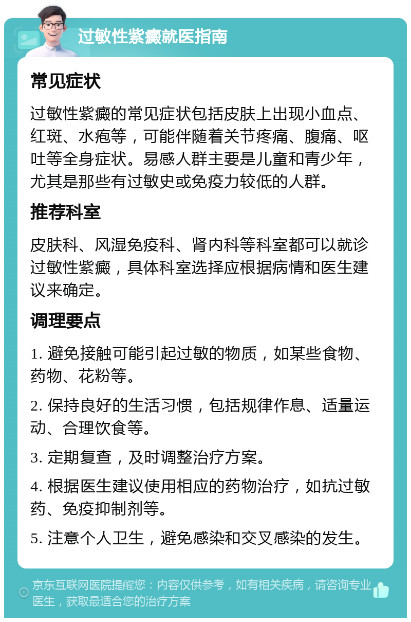 过敏性紫癜就医指南 常见症状 过敏性紫癜的常见症状包括皮肤上出现小血点、红斑、水疱等，可能伴随着关节疼痛、腹痛、呕吐等全身症状。易感人群主要是儿童和青少年，尤其是那些有过敏史或免疫力较低的人群。 推荐科室 皮肤科、风湿免疫科、肾内科等科室都可以就诊过敏性紫癜，具体科室选择应根据病情和医生建议来确定。 调理要点 1. 避免接触可能引起过敏的物质，如某些食物、药物、花粉等。 2. 保持良好的生活习惯，包括规律作息、适量运动、合理饮食等。 3. 定期复查，及时调整治疗方案。 4. 根据医生建议使用相应的药物治疗，如抗过敏药、免疫抑制剂等。 5. 注意个人卫生，避免感染和交叉感染的发生。